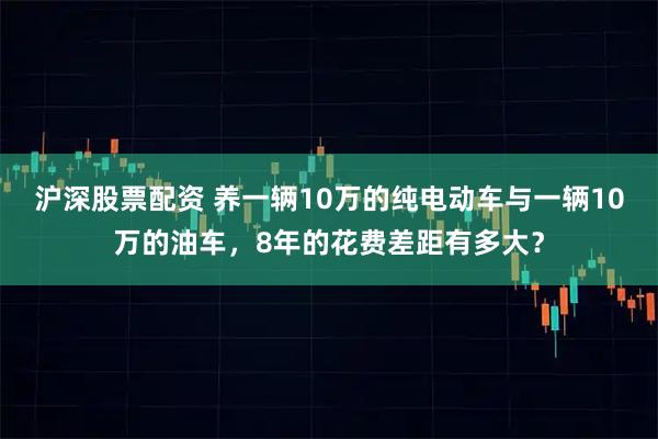 沪深股票配资 养一辆10万的纯电动车与一辆10万的油车，8年的花费差距有多大？
