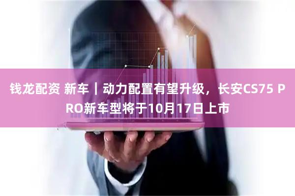 钱龙配资 新车｜动力配置有望升级，长安CS75 PRO新车型将于10月17日上市