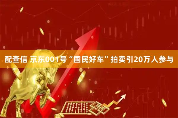 配查信 京东001号“国民好车”拍卖引20万人参与