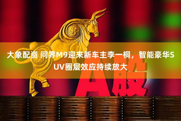 大象配资 问界M9迎来新车主李一桐，智能豪华SUV圈层效应持续放大