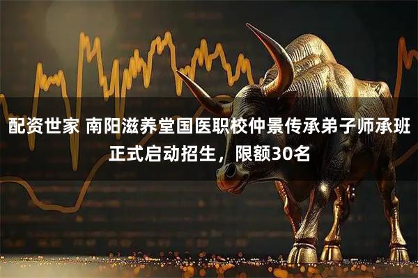 配资世家 南阳滋养堂国医职校仲景传承弟子师承班正式启动招生，限额30名