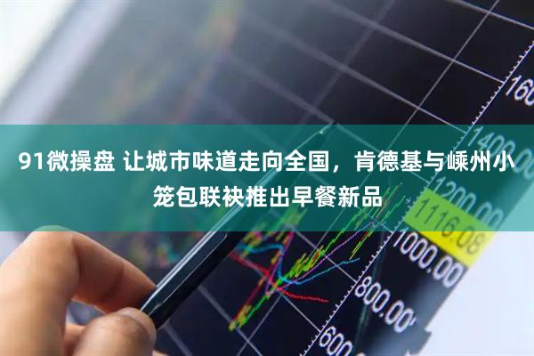 91微操盘 让城市味道走向全国，肯德基与嵊州小笼包联袂推出早餐新品