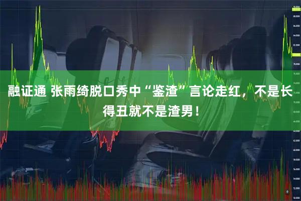 融证通 张雨绮脱口秀中“鉴渣”言论走红，不是长得丑就不是渣男！