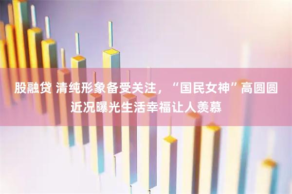 股融贷 清纯形象备受关注，“国民女神”高圆圆近况曝光生活幸福让人羡慕