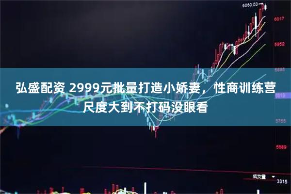 弘盛配资 2999元批量打造小娇妻，性商训练营尺度大到不打码没眼看
