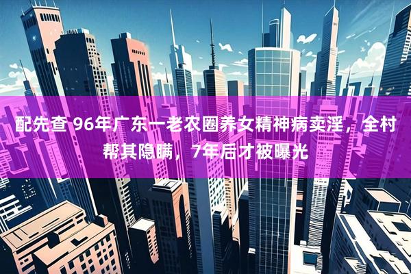 配先查 96年广东一老农圈养女精神病卖淫，全村帮其隐瞒，7年后才被曝光