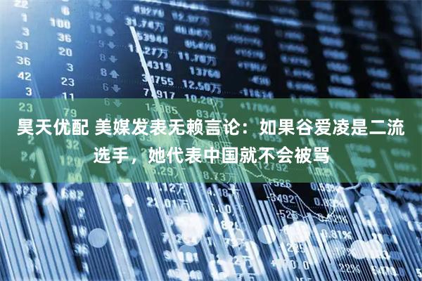 昊天优配 美媒发表无赖言论：如果谷爱凌是二流选手，她代表中国就不会被骂