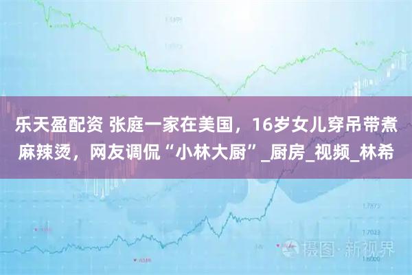 乐天盈配资 张庭一家在美国，16岁女儿穿吊带煮麻辣烫，网友调侃“小林大厨”_厨房_视频_林希