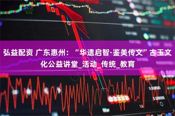 弘益配资 广东惠州：“华遗启智·鉴美传文”古玉文化公益讲堂_活动_传统_教育