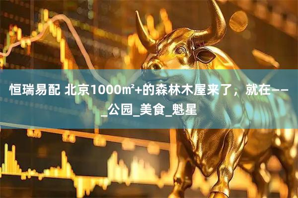 恒瑞易配 北京1000㎡+的森林木屋来了，就在——_公园_美食_魁星