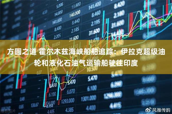 方圆之道 霍尔木兹海峡船舶追踪：伊拉克超级油轮和液化石油气运输船驶往印度
