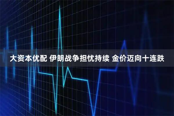 大资本优配 伊朗战争担忧持续 金价迈向十连跌