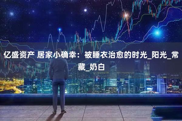 亿盛资产 居家小确幸：被睡衣治愈的时光_阳光_常藏_奶白
