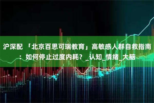 沪深配 「北京百思可瑞教育」高敏感人群自救指南：如何停止过度内耗？_认知_情绪_大脑