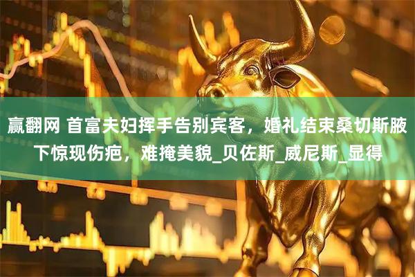 赢翻网 首富夫妇挥手告别宾客，婚礼结束桑切斯腋下惊现伤疤，难掩美貌_贝佐斯_威尼斯_显得