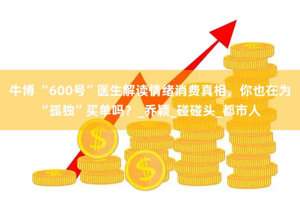 牛博 “600号”医生解读情绪消费真相，你也在为“孤独”买单吗？_乔颖_碰碰头_都市人