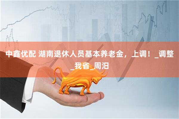 中鑫优配 湖南退休人员基本养老金，上调！_调整_我省_周汨