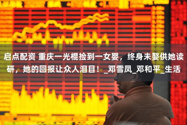启点配资 重庆一光棍捡到一女婴，终身未娶供她读研，她的回报让众人泪目！_邓雪凤_邓和平_生活