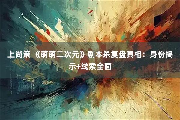 上尚策 《萌萌二次元》剧本杀复盘真相：身份揭示+线索全面