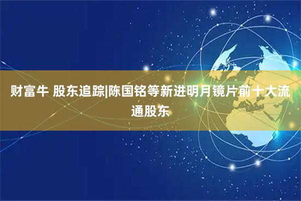 财富牛 股东追踪|陈国铭等新进明月镜片前十大流通股东