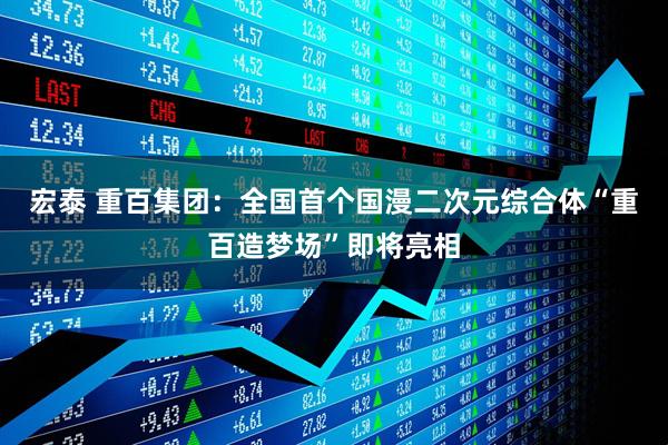 宏泰 重百集团：全国首个国漫二次元综合体“重百造梦场”即将亮相